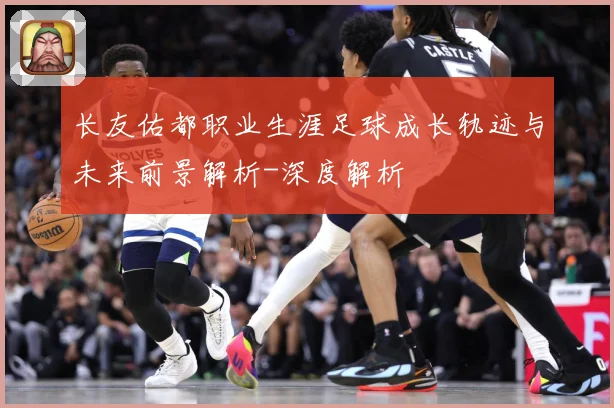 长友佑都职业生涯足球成长轨迹与未来前景解析-深度解析