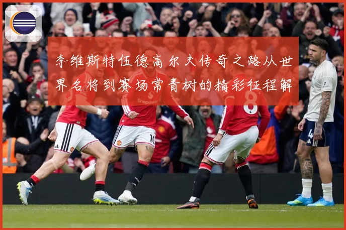 李维斯特伍德高尔夫传奇之路从世界名将到赛场常青树的精彩征程解析-深度解析