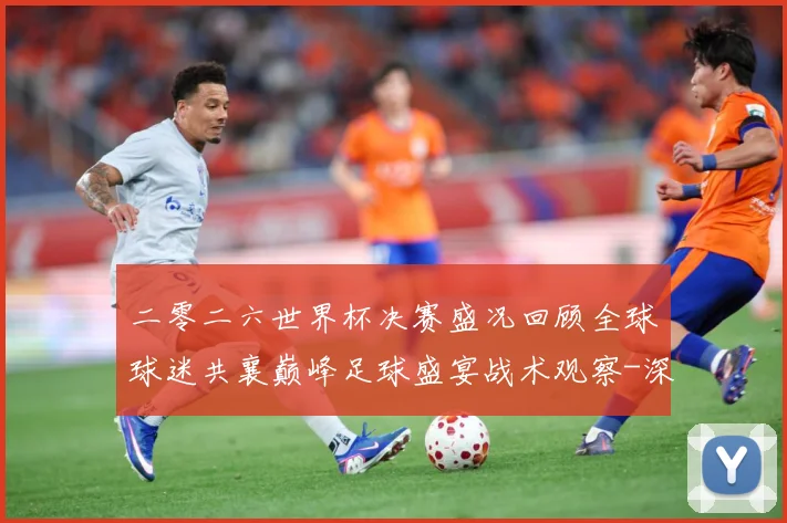 二零二六世界杯决赛盛况回顾全球球迷共襄巅峰足球盛宴战术观察-深度解析