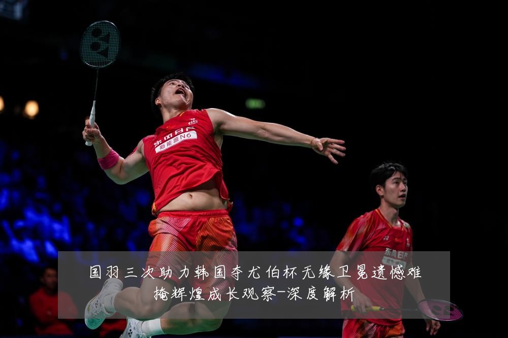 国羽三次助力韩国夺尤伯杯无缘卫冕遗憾难掩辉煌成长观察-深度解析